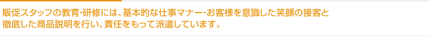 販促スタッフの教育・研修には、基本的な仕事マナー・お客様を意識した笑顔の接客と徹底した商品説明を行い、責任をもって派遣しています。